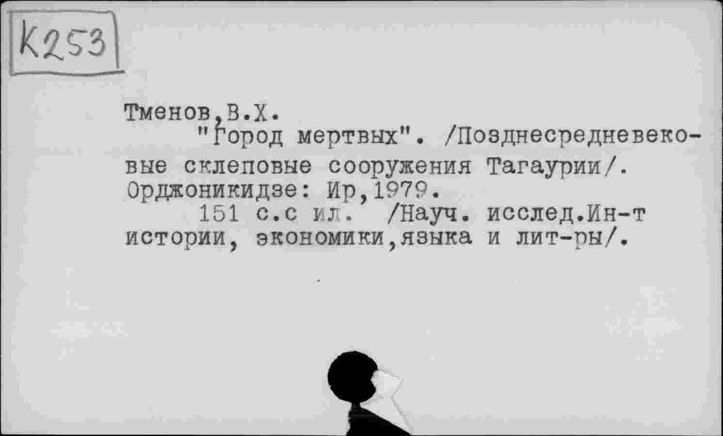 ﻿
Тменов.В.Х.
"город мертвых". /Позднесредневеко вне склеповые сооружения Тагаурии/. Орджоникидзе: Ир,1979.
151 с.с ЖЛ. /Науч. исслед.Ин-т истории, экономики,языка и лит-ры/.